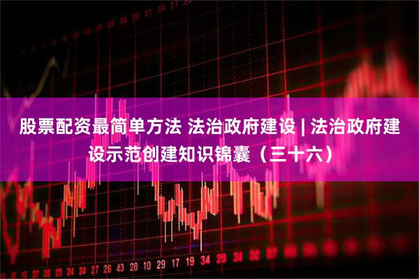 股票配资最简单方法 法治政府建设 | 法治政府建设示范创建知识锦囊（三十六）