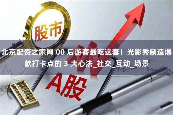 北京配资之家网 00 后游客最吃这套！光影秀制造爆款打卡点的 3 大心法_社交_互动_场景