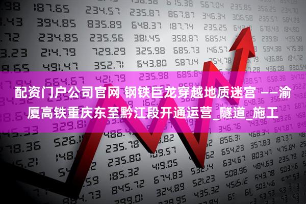 配资门户公司官网 钢铁巨龙穿越地质迷宫 ——渝厦高铁重庆东至黔江段开通运营_隧道_施工