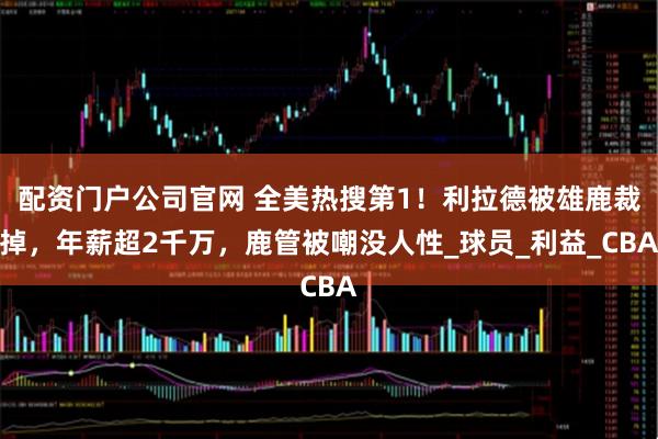 配资门户公司官网 全美热搜第1！利拉德被雄鹿裁掉，年薪超2千万，鹿管被嘲没人性_球员_利益_CBA