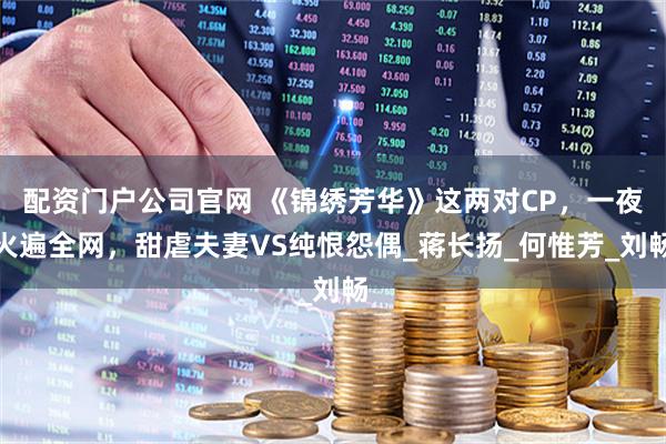 配资门户公司官网 《锦绣芳华》这两对CP，一夜火遍全网，甜虐夫妻VS纯恨怨偶_蒋长扬_何惟芳_刘畅