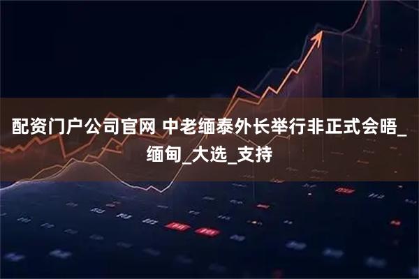配资门户公司官网 中老缅泰外长举行非正式会晤_缅甸_大选_支持