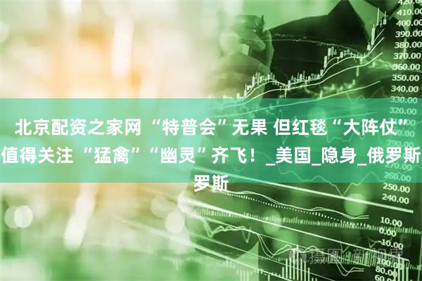 北京配资之家网 “特普会”无果 但红毯“大阵仗”值得关注 “猛禽”“幽灵”齐飞！_美国_隐身_俄罗斯