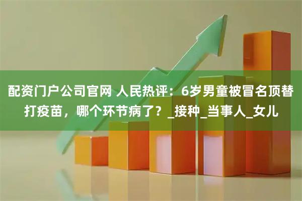 配资门户公司官网 人民热评：6岁男童被冒名顶替打疫苗，哪个环节病了？_接种_当事人_女儿