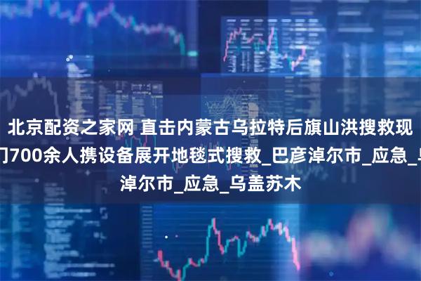 北京配资之家网 直击内蒙古乌拉特后旗山洪搜救现场 多部门700余人携设备展开地毯式搜救_巴彦淖尔市_应急_乌盖苏木