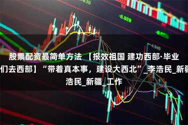 股票配资最简单方法 【报效祖国 建功西部·毕业季，我们去西部】“带着真本事，建设大西北”_李浩民_新疆_工作