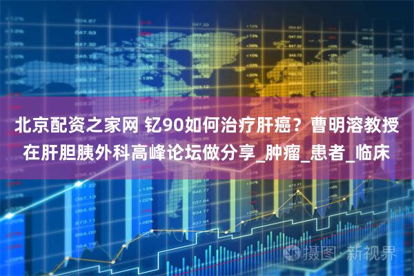 北京配资之家网 钇90如何治疗肝癌？曹明溶教授在肝胆胰外科高峰论坛做分享_肿瘤_患者_临床