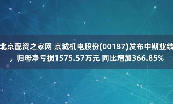 北京配资之家网 京城机电股份(00187)发布中期业绩，归母净亏损1575.57万元 同比增加366.85%