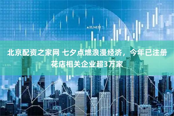 北京配资之家网 七夕点燃浪漫经济，今年已注册花店相关企业超3万家