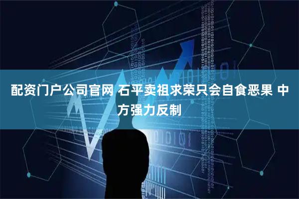 配资门户公司官网 石平卖祖求荣只会自食恶果 中方强力反制