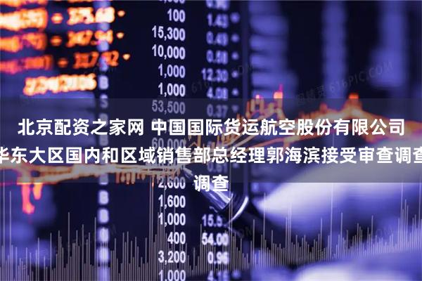 北京配资之家网 中国国际货运航空股份有限公司华东大区国内和区域销售部总经理郭海滨接受审查调查