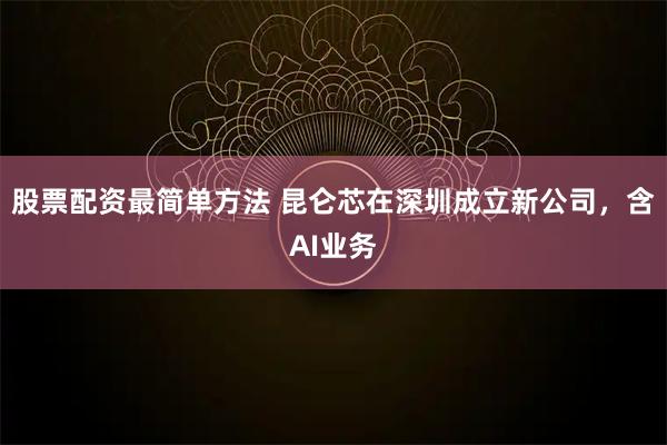 股票配资最简单方法 昆仑芯在深圳成立新公司，含AI业务