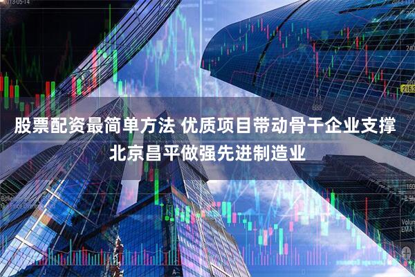 股票配资最简单方法 优质项目带动骨干企业支撑 北京昌平做强先进制造业