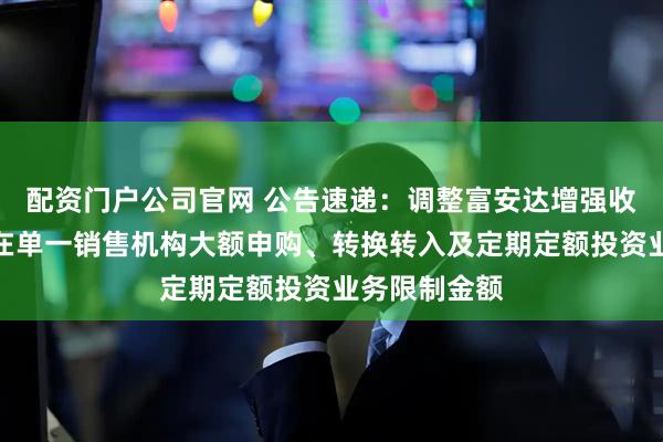 配资门户公司官网 公告速递：调整富安达增强收益债券基金在单一销售机构大额申购、转换转入及定期定额投资业务限制金额