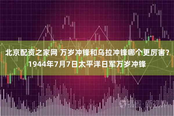 北京配资之家网 万岁冲锋和乌拉冲锋哪个更厉害？1944年7月7日太平洋日军万岁冲锋