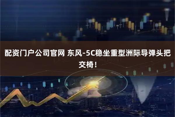 配资门户公司官网 东风-5C稳坐重型洲际导弹头把交椅！