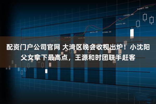 配资门户公司官网 大湾区晚会收视出炉！小沈阳父女拿下最高点，王源和时团联手赶客